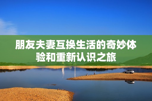 朋友夫妻互换生活的奇妙体验和重新认识之旅