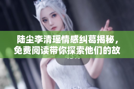 陆尘李清瑶情感纠葛揭秘，免费阅读带你探索他们的故事