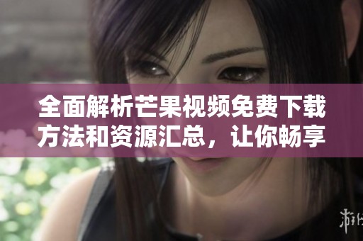 全面解析芒果视频免费下载方法和资源汇总，让你畅享无限精彩