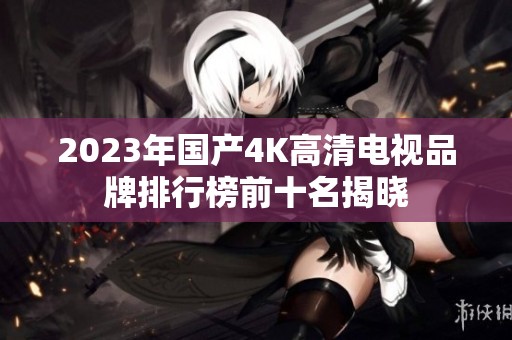 2023年国产4K高清电视品牌排行榜前十名揭晓