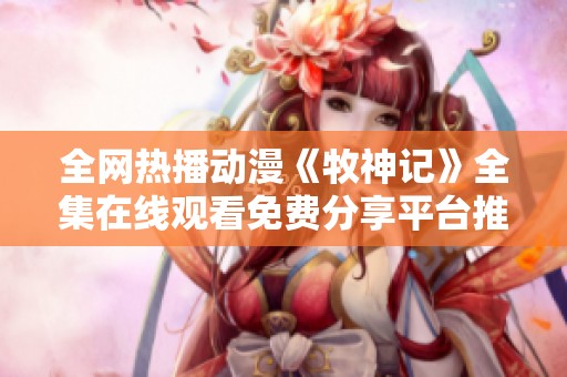 全网热播动漫《牧神记》全集在线观看免费分享平台推荐