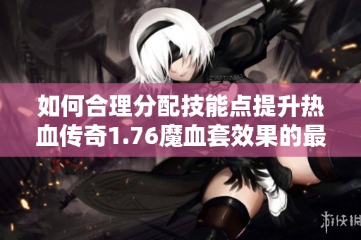 如何合理分配技能点提升热血传奇1.76魔血套效果的最佳攻略