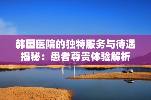 韩国医院的独特服务与待遇揭秘：患者尊贵体验解析