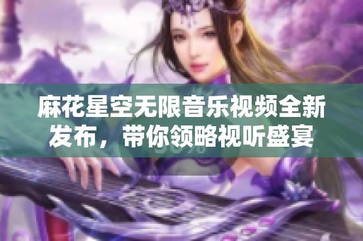 麻花星空无限音乐视频全新发布，带你领略视听盛宴