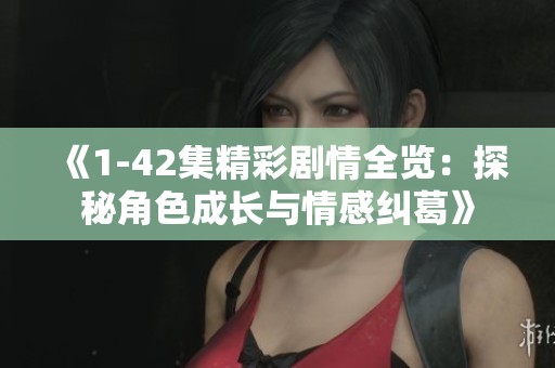 《1-42集精彩剧情全览：探秘角色成长与情感纠葛》