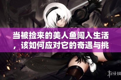 当被捡来的美人鱼闯入生活，该如何应对它的奇遇与挑战