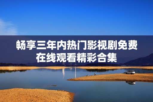 畅享三年内热门影视剧免费在线观看精彩合集