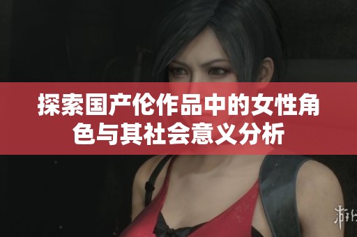探索国产伦作品中的女性角色与其社会意义分析