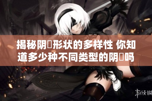揭秘阴脣形状的多样性 你知道多少种不同类型的阴脣吗