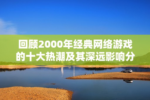 回顾2000年经典网络游戏的十大热潮及其深远影响分析