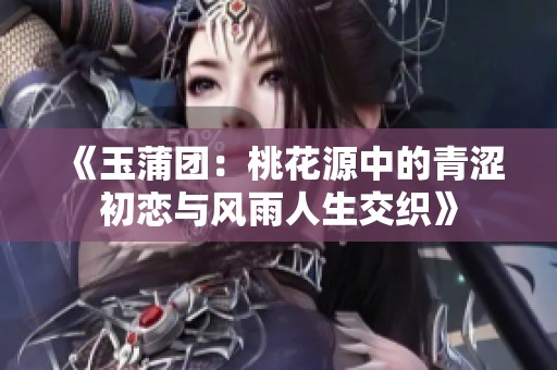 《玉蒲团：桃花源中的青涩初恋与风雨人生交织》