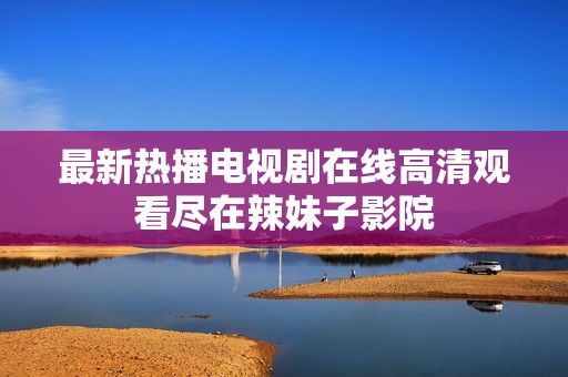 最新热播电视剧在线高清观看尽在辣妹子影院