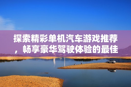 探索精彩单机汽车游戏推荐，畅享豪华驾驶体验的最佳选择