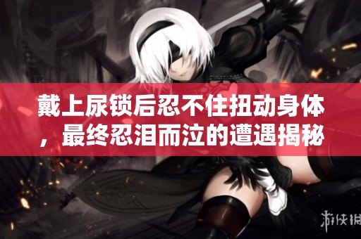 戴上尿锁后忍不住扭动身体，最终忍泪而泣的遭遇揭秘