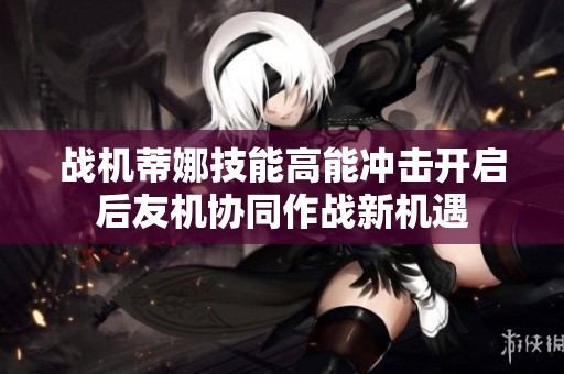 战机蒂娜技能高能冲击开启后友机协同作战新机遇