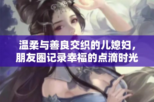温柔与善良交织的儿媳妇，朋友圈记录幸福的点滴时光