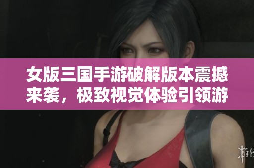 女版三国手游破解版本震撼来袭，极致视觉体验引领游戏热潮