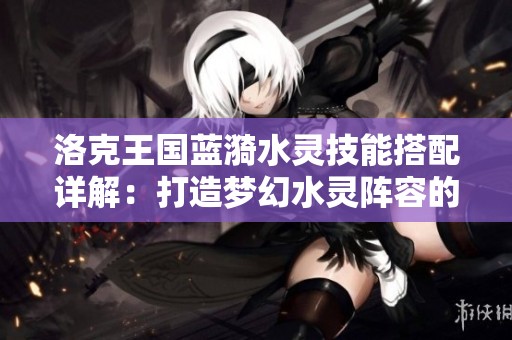 洛克王国蓝漪水灵技能搭配详解：打造梦幻水灵阵容的关键策略