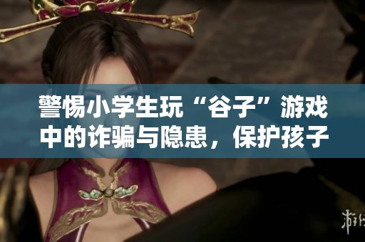 警惕小学生玩“谷子”游戏中的诈骗与隐患，保护孩子安全成长
