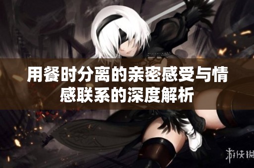 用餐时分离的亲密感受与情感联系的深度解析