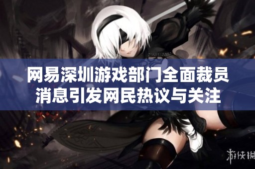 网易深圳游戏部门全面裁员消息引发网民热议与关注
