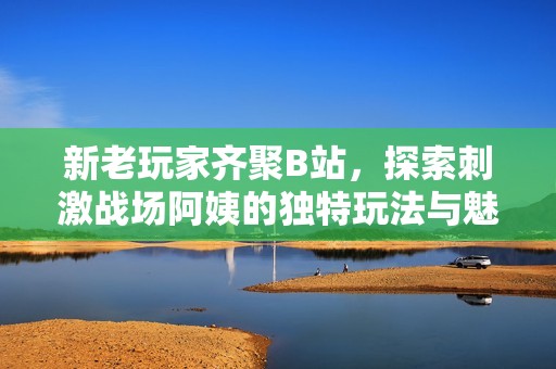 新老玩家齐聚B站，探索刺激战场阿姨的独特玩法与魅力