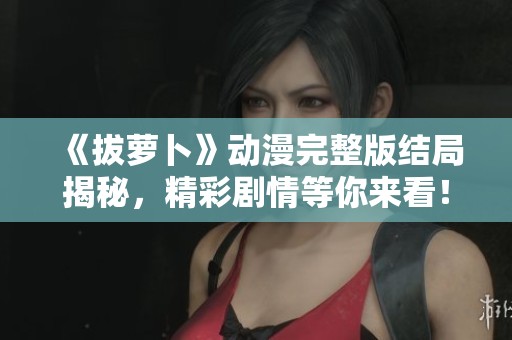 《拔萝卜》动漫完整版结局揭秘，精彩剧情等你来看！