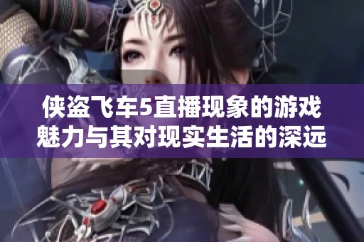 侠盗飞车5直播现象的游戏魅力与其对现实生活的深远影响探讨