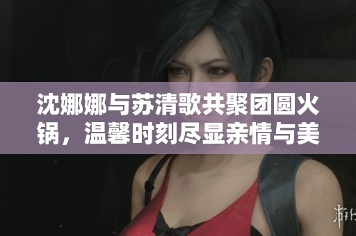 沈娜娜与苏清歌共聚团圆火锅，温馨时刻尽显亲情与美味