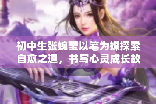初中生张婉莹以笔为媒探索自愈之道，书写心灵成长故事