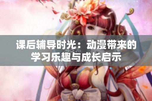 课后辅导时光：动漫带来的学习乐趣与成长启示