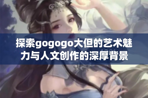 探索gogogo大但的艺术魅力与人文创作的深厚背景