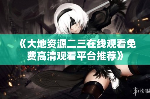《大地资源二三在线观看免费高清观看平台推荐》