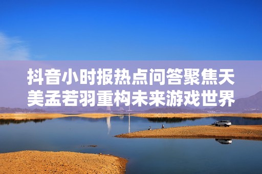 抖音小时报热点问答聚焦天美孟若羽重构未来游戏世界的视角与见解