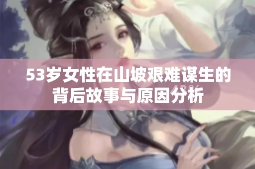 53岁女性在山坡艰难谋生的背后故事与原因分析