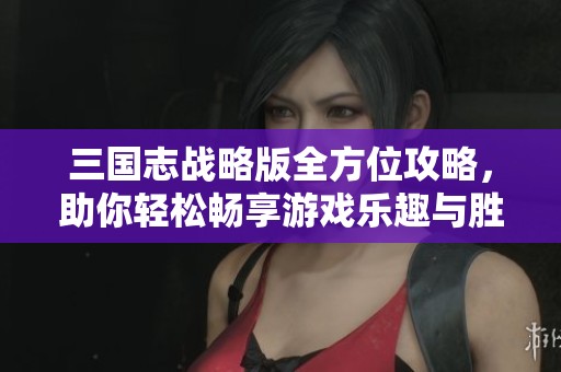 三国志战略版全方位攻略，助你轻松畅享游戏乐趣与胜利秘诀