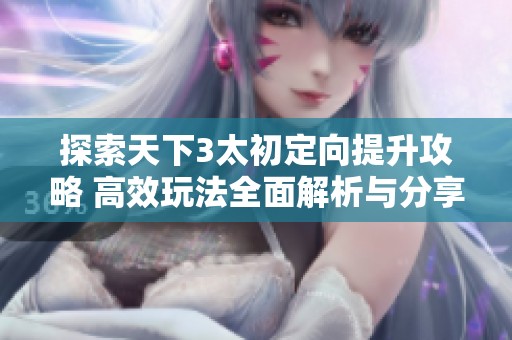 探索天下3太初定向提升攻略 高效玩法全面解析与分享
