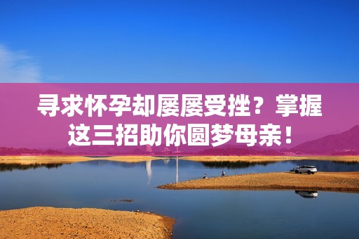 寻求怀孕却屡屡受挫？掌握这三招助你圆梦母亲！