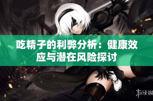 吃精子的利弊分析：健康效应与潜在风险探讨