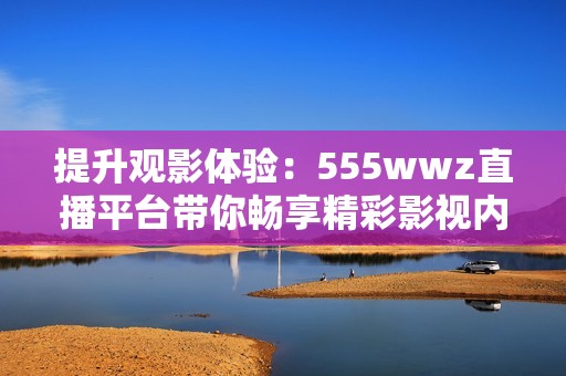 提升观影体验：555wwz直播平台带你畅享精彩影视内容