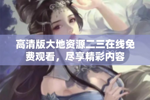 高清版大地资源二三在线免费观看，尽享精彩内容