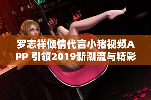 罗志祥倾情代言小猪视频APP 引领2019新潮流与精彩内容