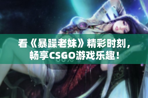 看《暴躁老妹》精彩时刻，畅享CSGO游戏乐趣！