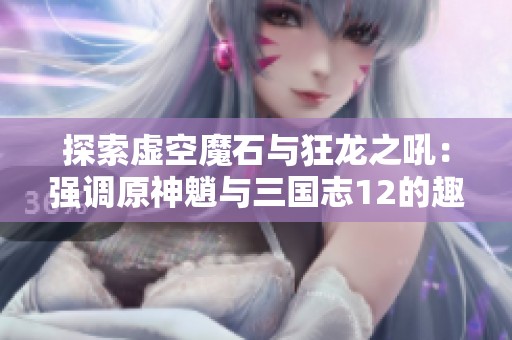 探索虚空魔石与狂龙之吼：强调原神魈与三国志12的趣味性分析