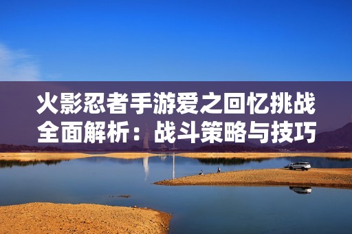 火影忍者手游爱之回忆挑战全面解析：战斗策略与技巧详解指南