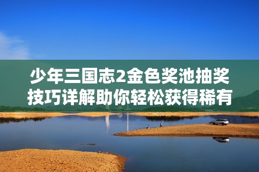少年三国志2金色奖池抽奖技巧详解助你轻松获得稀有角色