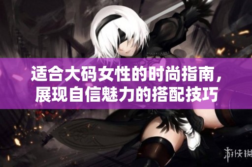 适合大码女性的时尚指南，展现自信魅力的搭配技巧