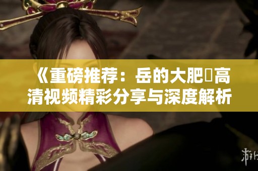 《重磅推荐：岳的大肥坹高清视频精彩分享与深度解析》