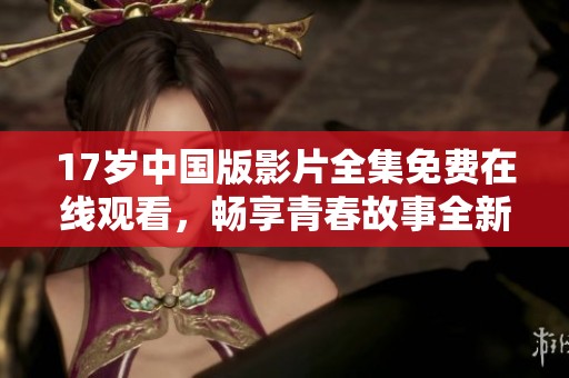 17岁中国版影片全集免费在线观看，畅享青春故事全新体验