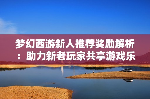 梦幻西游新人推荐奖励解析：助力新老玩家共享游戏乐趣